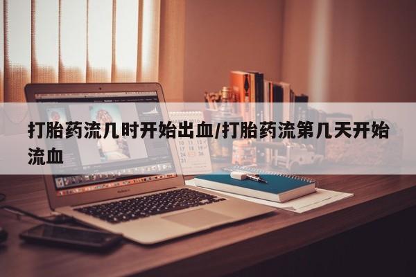 米非司酮打胎药官网打胎药流几时开始出血/打胎药流第几天开始流血