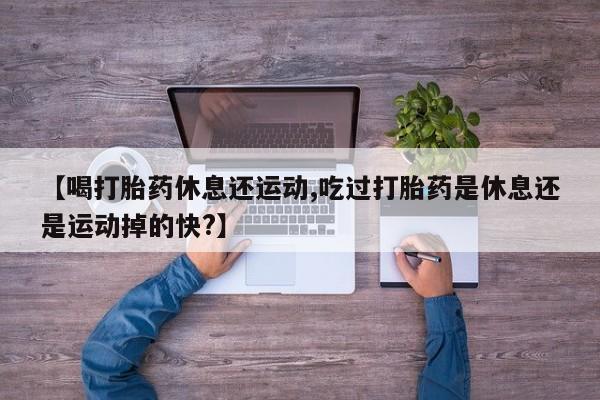米非司酮打胎药官网【喝打胎药休息还运动,吃过打胎药是休息还是运动掉的快?】