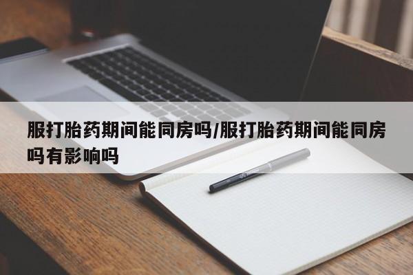 米非司酮打胎药官网服打胎药期间能同房吗/服打胎药期间能同房吗有影响吗