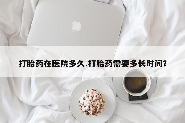 米非司酮打胎药官网打胎药在医院多久.打胎药需要多长时间？