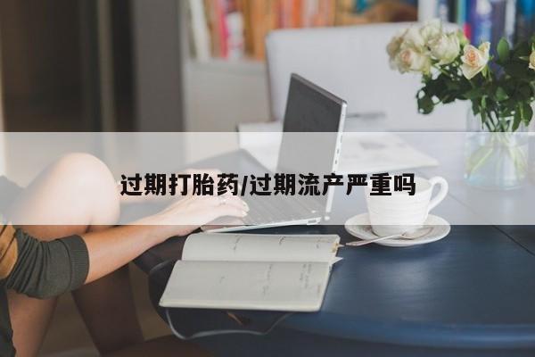 米非司酮打胎药官网过期打胎药/过期流产严重吗