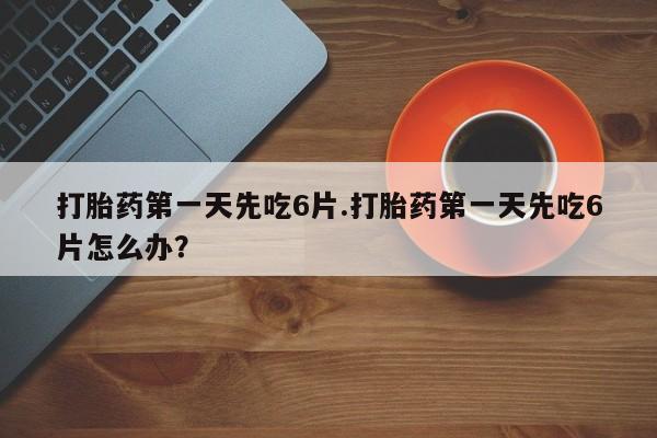 米非司酮打胎药官网打胎药第一天先吃6片.打胎药第一天先吃6片怎么办？
