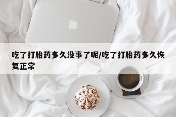 米非司酮打胎药官网吃了打胎药多久没事了呢/吃了打胎药多久恢复正常