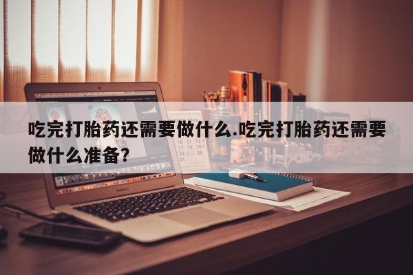 米非司酮打胎药官网吃完打胎药还需要做什么.吃完打胎药还需要做什么准备？