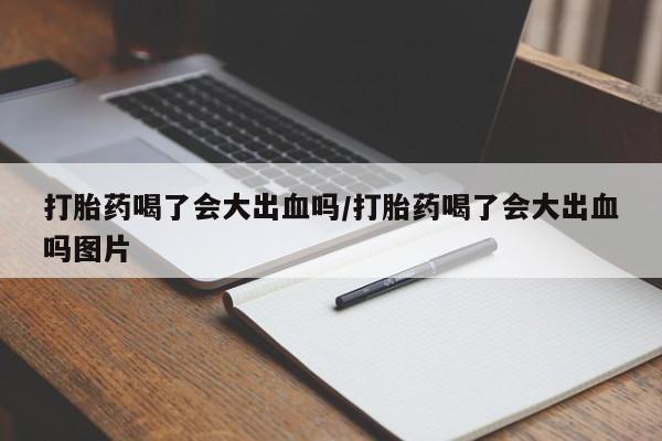 米非司酮打胎药官网打胎药喝了会大出血吗/打胎药喝了会大出血吗图片