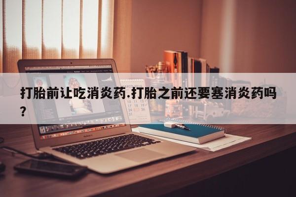 米非司酮打胎药官网打胎前让吃消炎药.打胎之前还要塞消炎药吗？