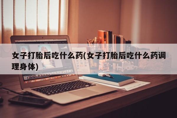 米非司酮打胎药官网女子打胎后吃什么药(女子打胎后吃什么药调理身体)