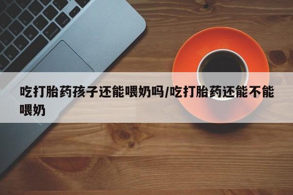米非司酮打胎药官网吃打胎药孩子还能喂奶吗/吃打胎药还能不能喂奶