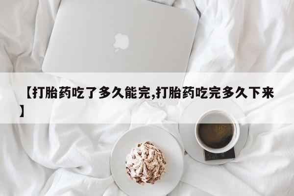 米非司酮打胎药官网【打胎药吃了多久能完,打胎药吃完多久下来】
