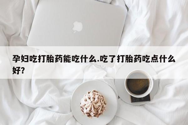 米非司酮打胎药官网孕妇吃打胎药能吃什么.吃了打胎药吃点什么好？