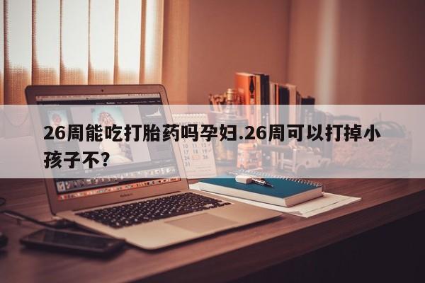 米非司酮打胎药官网26周能吃打胎药吗孕妇.26周可以打掉小孩子不？