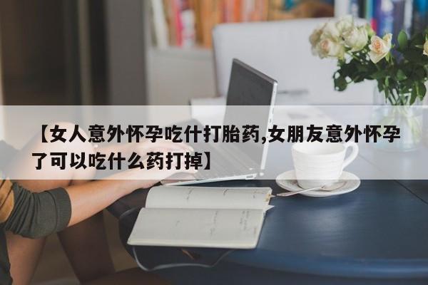 米非司酮打胎药官网【女人意外怀孕吃什打胎药,女朋友意外怀孕了可以吃什么药打掉】