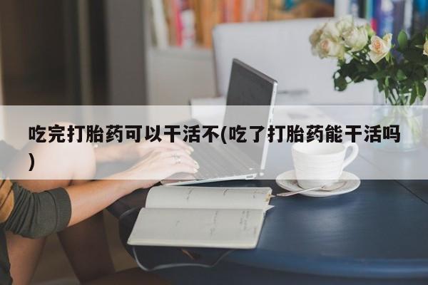 米非司酮打胎药官网吃完打胎药可以干活不(吃了打胎药能干活吗)