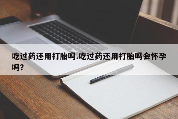 米非司酮打胎药官网吃过药还用打胎吗.吃过药还用打胎吗会怀孕吗？