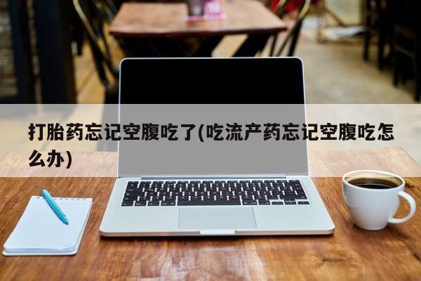 米非司酮打胎药官网打胎药忘记空腹吃了(吃流产药忘记空腹吃怎么办)