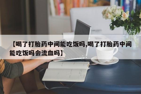 米非司酮打胎药官网【喝了打胎药中间能吃饭吗,喝了打胎药中间能吃饭吗会流血吗】