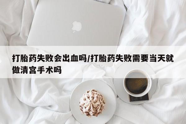 米非司酮打胎药官网打胎药失败会出血吗/打胎药失败需要当天就做清宫手术吗