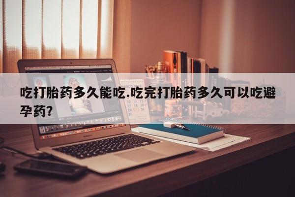 米非司酮打胎药官网吃打胎药多久能吃.吃完打胎药多久可以吃避孕药？