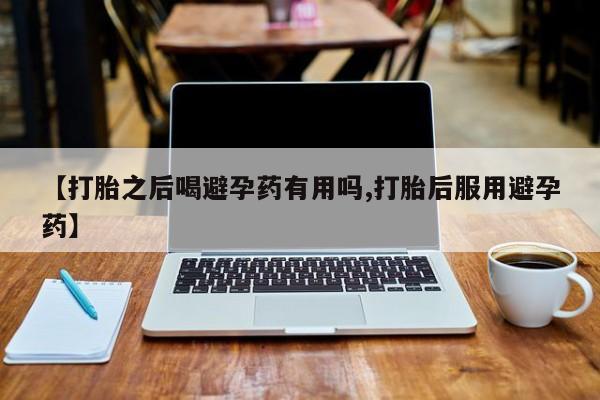 米非司酮打胎药官网【打胎之后喝避孕药有用吗,打胎后服用避孕药】