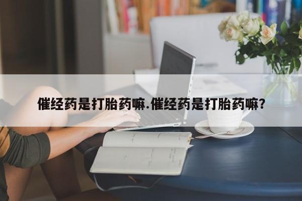 米非司酮打胎药官网催经药是打胎药嘛.催经药是打胎药嘛？