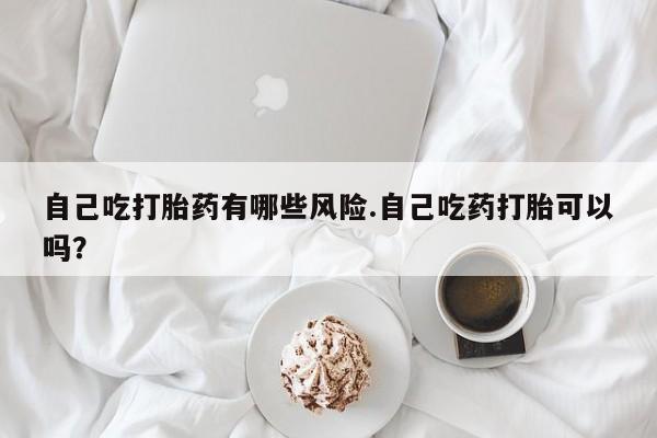 米非司酮打胎药官网自己吃打胎药有哪些风险.自己吃药打胎可以吗？