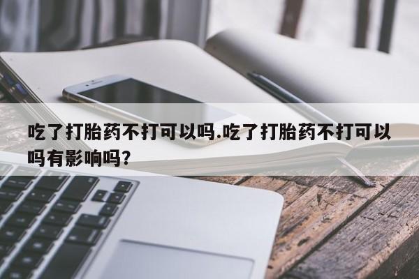 米非司酮打胎药官网吃了打胎药不打可以吗.吃了打胎药不打可以吗有影响吗？