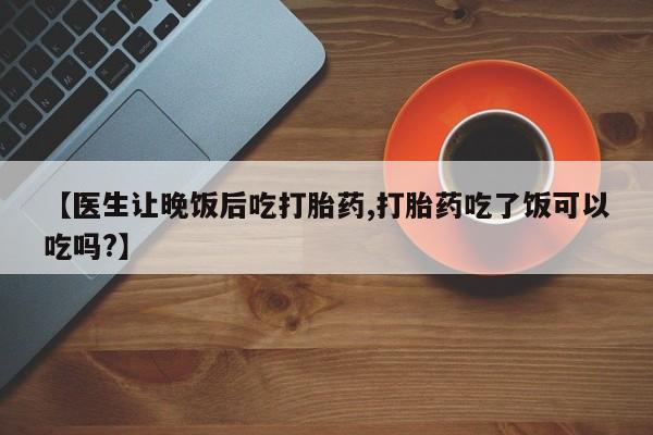 米非司酮打胎药官网【医生让晚饭后吃打胎药,打胎药吃了饭可以吃吗?】