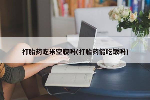 米非司酮打胎药官网打胎药吃米空腹吗(打胎药能吃饭吗)