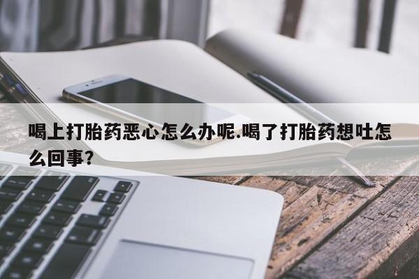 米非司酮打胎药官网喝上打胎药恶心怎么办呢.喝了打胎药想吐怎么回事？