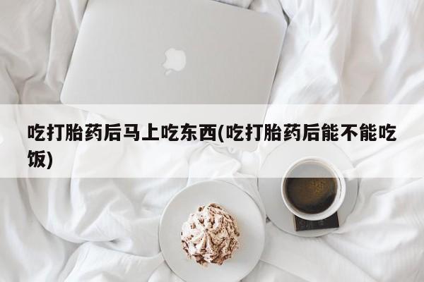 米非司酮打胎药官网吃打胎药后马上吃东西(吃打胎药后能不能吃饭)