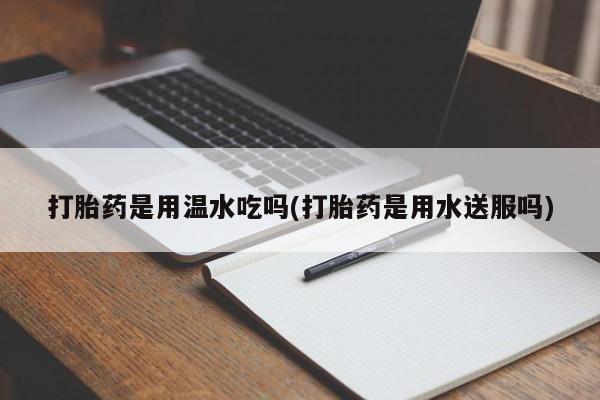 米非司酮打胎药官网打胎药是用温水吃吗(打胎药是用水送服吗)