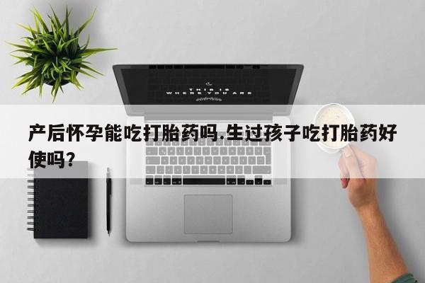 米非司酮打胎药官网产后怀孕能吃打胎药吗.生过孩子吃打胎药好使吗？