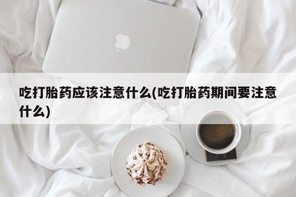 米非司酮打胎药官网吃打胎药应该注意什么(吃打胎药期间要注意什么)
