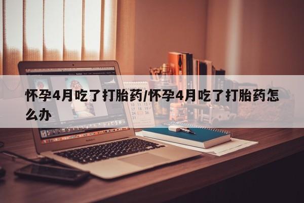 米非司酮打胎药官网怀孕4月吃了打胎药/怀孕4月吃了打胎药怎么办