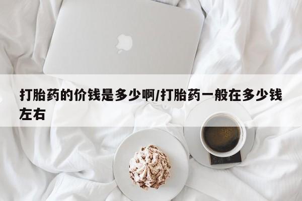 米非司酮打胎药官网打胎药的价钱是多少啊/打胎药一般在多少钱左右