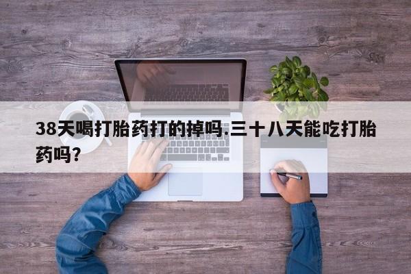 米非司酮打胎药官网38天喝打胎药打的掉吗.三十八天能吃打胎药吗？