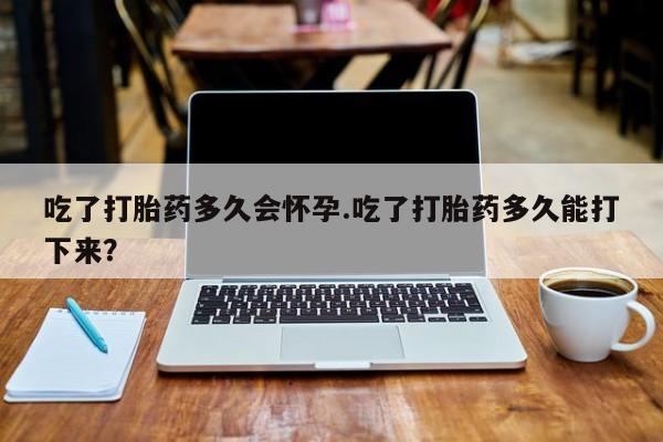 米非司酮打胎药官网吃了打胎药多久会怀孕.吃了打胎药多久能打下来？