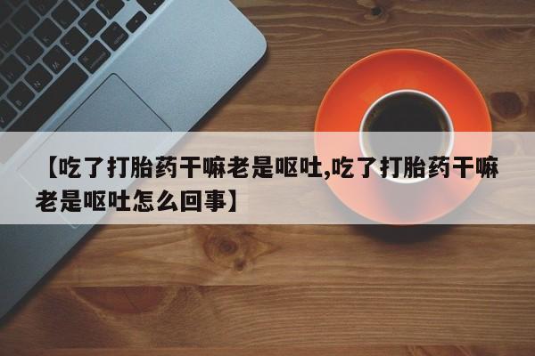 米非司酮打胎药官网【吃了打胎药干嘛老是呕吐,吃了打胎药干嘛老是呕吐怎么回事】