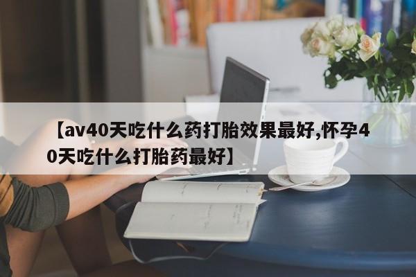 米非司酮打胎药官网【av40天吃什么药打胎效果最好,怀孕40天吃什么打胎药最好】