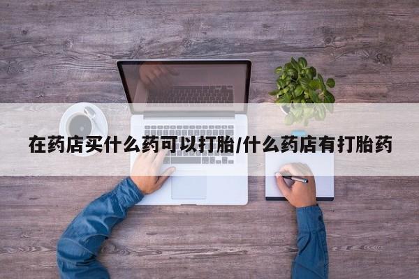 米非司酮打胎药官网在药店买什么药可以打胎/什么药店有打胎药