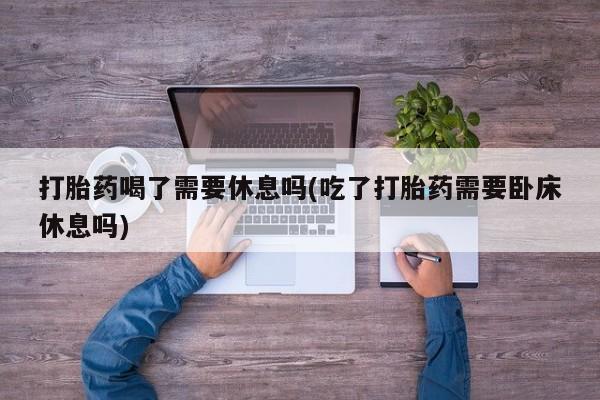 米非司酮打胎药官网打胎药喝了需要休息吗(吃了打胎药需要卧床休息吗)