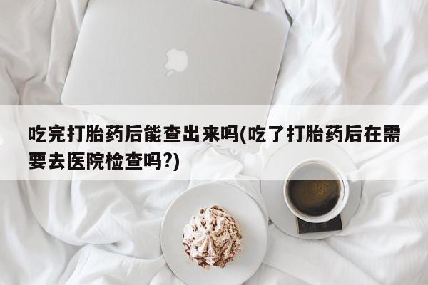 米非司酮打胎药官网吃完打胎药后能查出来吗(吃了打胎药后在需要去医院检查吗?)