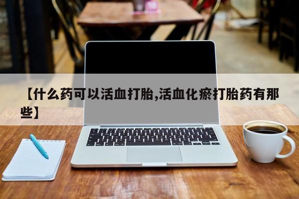 米非司酮打胎药官网【什么药可以活血打胎,活血化瘀打胎药有那些】