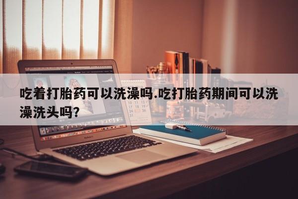 米非司酮打胎药官网吃着打胎药可以洗澡吗.吃打胎药期间可以洗澡洗头吗？