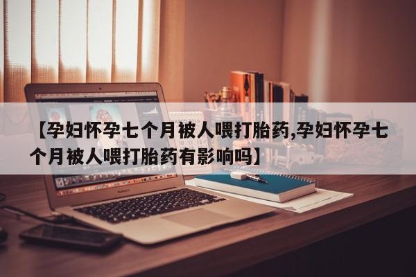 米非司酮打胎药官网【孕妇怀孕七个月被人喂打胎药,孕妇怀孕七个月被人喂打胎药有影响吗】