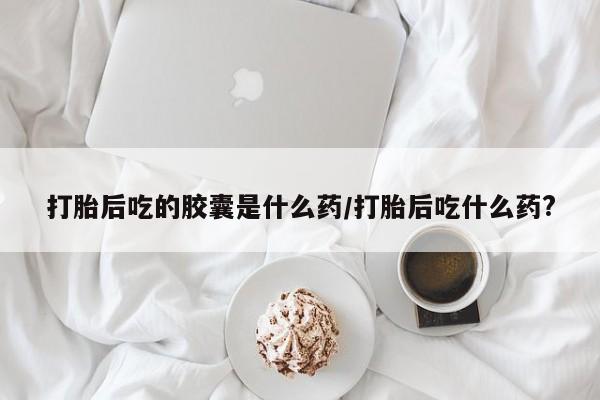 米非司酮打胎药官网打胎后吃的胶囊是什么药/打胎后吃什么药?
