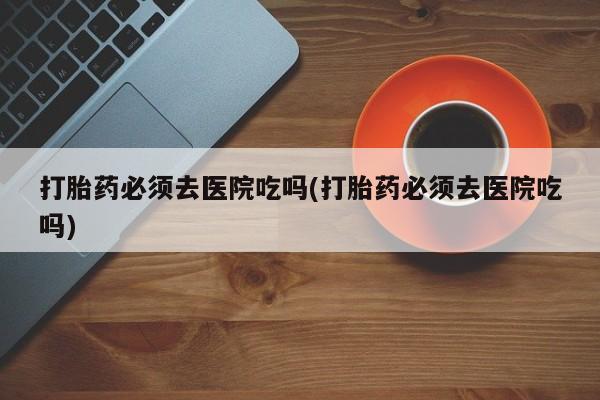 米非司酮打胎药官网打胎药必须去医院吃吗(打胎药必须去医院吃吗)