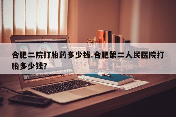 米非司酮打胎药官网合肥二院打胎药多少钱.合肥第二人民医院打胎多少钱？