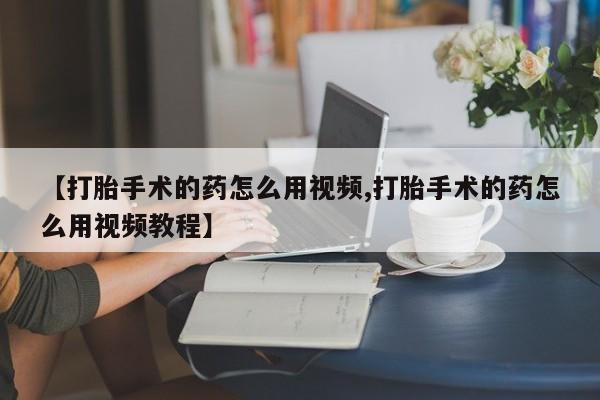 米非司酮打胎药官网【打胎手术的药怎么用视频,打胎手术的药怎么用视频教程】
