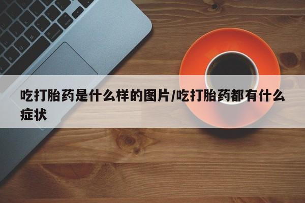 米非司酮打胎药官网吃打胎药是什么样的图片/吃打胎药都有什么症状
